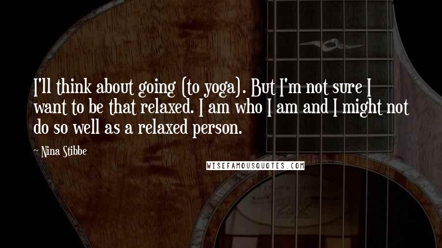Nina Stibbe Quotes: I'll think about going (to yoga). But I'm not sure I want to be that relaxed. I am who I am and I might not do so well as a relaxed person.
