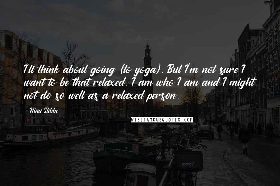 Nina Stibbe Quotes: I'll think about going (to yoga). But I'm not sure I want to be that relaxed. I am who I am and I might not do so well as a relaxed person.