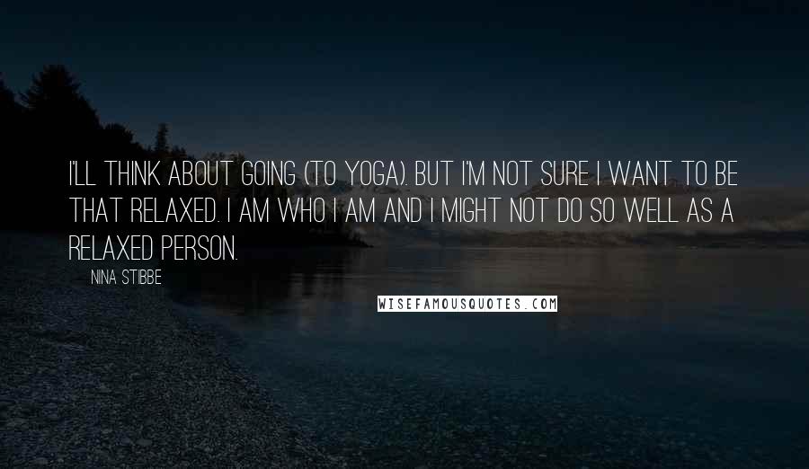 Nina Stibbe Quotes: I'll think about going (to yoga). But I'm not sure I want to be that relaxed. I am who I am and I might not do so well as a relaxed person.