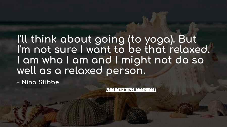 Nina Stibbe Quotes: I'll think about going (to yoga). But I'm not sure I want to be that relaxed. I am who I am and I might not do so well as a relaxed person.
