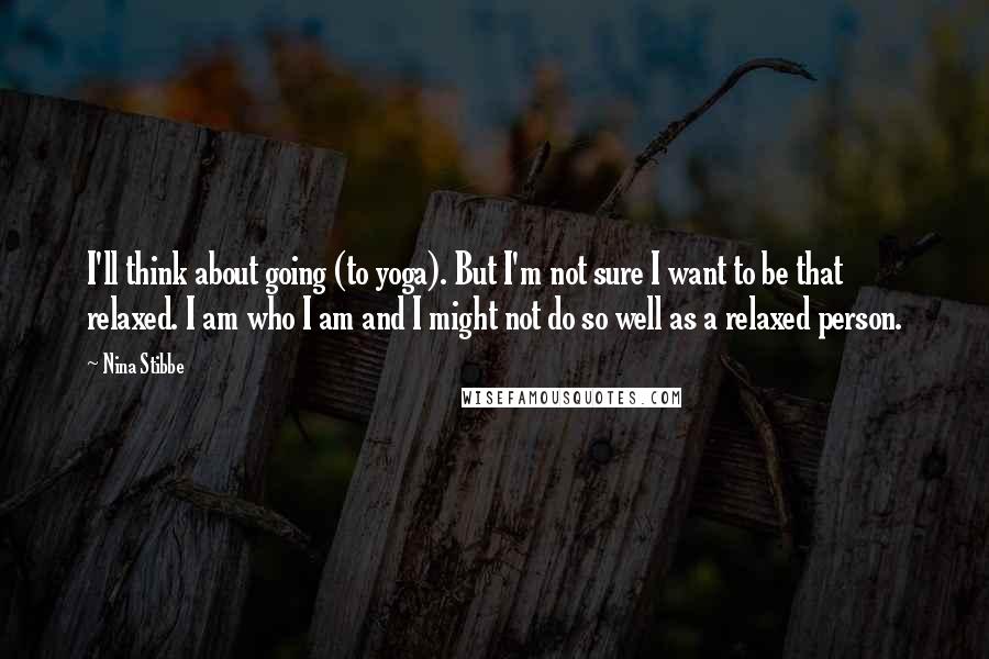 Nina Stibbe Quotes: I'll think about going (to yoga). But I'm not sure I want to be that relaxed. I am who I am and I might not do so well as a relaxed person.