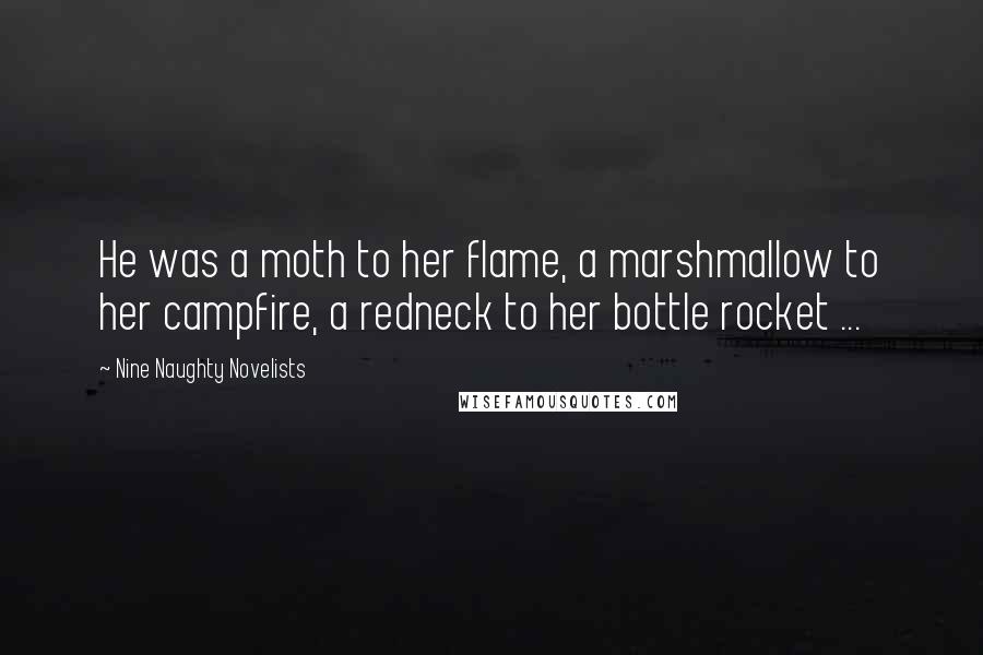 Nine Naughty Novelists Quotes: He was a moth to her flame, a marshmallow to her campfire, a redneck to her bottle rocket ...