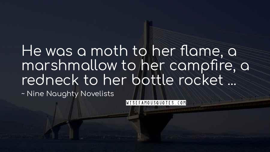 Nine Naughty Novelists Quotes: He was a moth to her flame, a marshmallow to her campfire, a redneck to her bottle rocket ...
