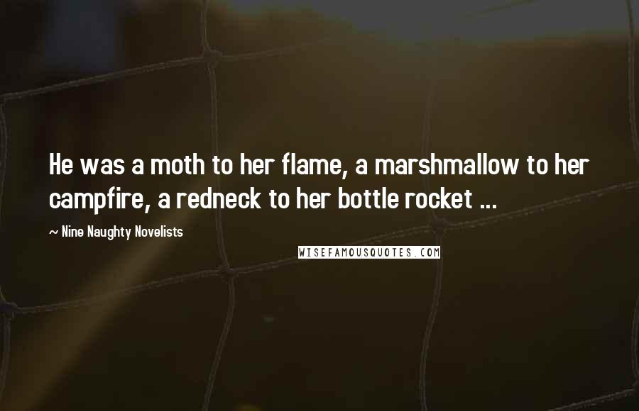 Nine Naughty Novelists Quotes: He was a moth to her flame, a marshmallow to her campfire, a redneck to her bottle rocket ...
