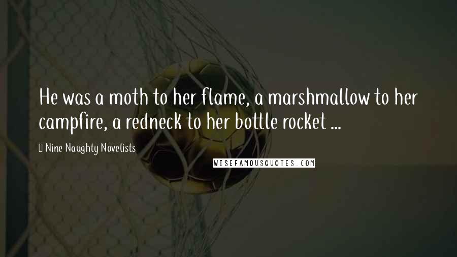 Nine Naughty Novelists Quotes: He was a moth to her flame, a marshmallow to her campfire, a redneck to her bottle rocket ...