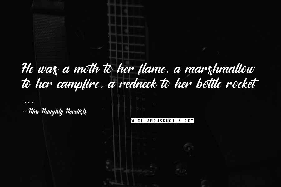 Nine Naughty Novelists Quotes: He was a moth to her flame, a marshmallow to her campfire, a redneck to her bottle rocket ...