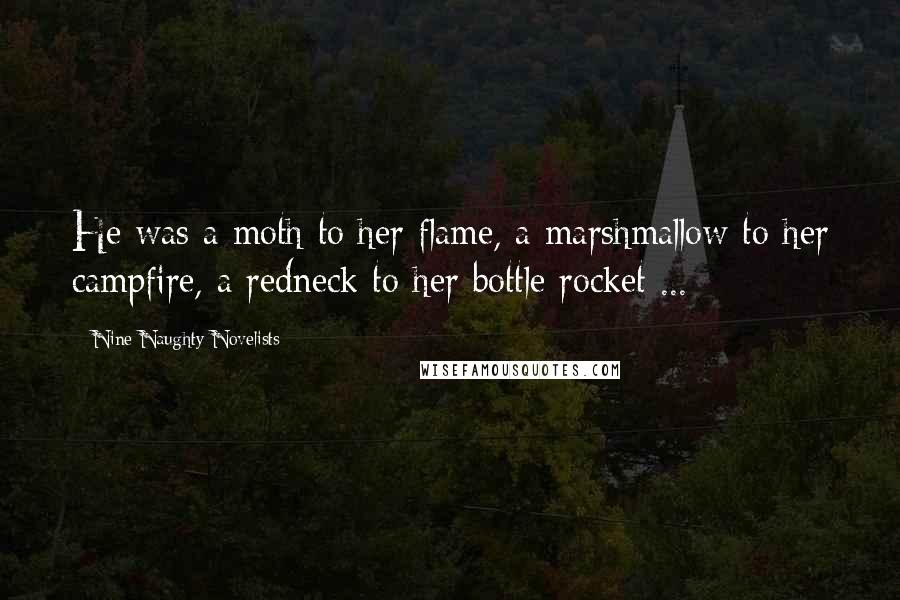 Nine Naughty Novelists Quotes: He was a moth to her flame, a marshmallow to her campfire, a redneck to her bottle rocket ...
