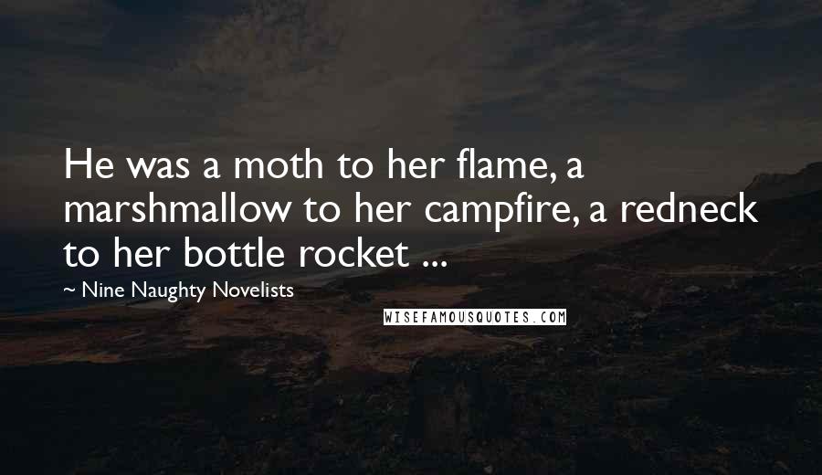 Nine Naughty Novelists Quotes: He was a moth to her flame, a marshmallow to her campfire, a redneck to her bottle rocket ...