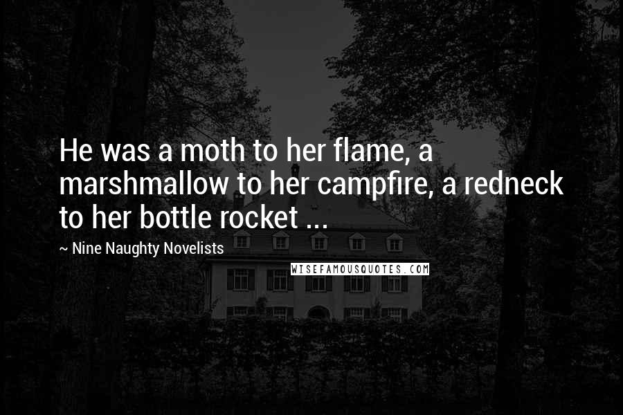 Nine Naughty Novelists Quotes: He was a moth to her flame, a marshmallow to her campfire, a redneck to her bottle rocket ...