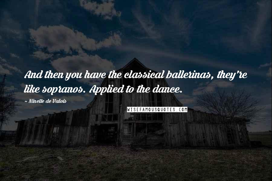 Ninette De Valois Quotes: And then you have the classical ballerinas, they're like sopranos. Applied to the dance.