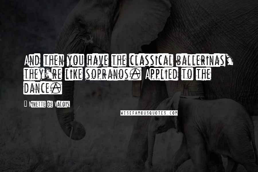 Ninette De Valois Quotes: And then you have the classical ballerinas, they're like sopranos. Applied to the dance.