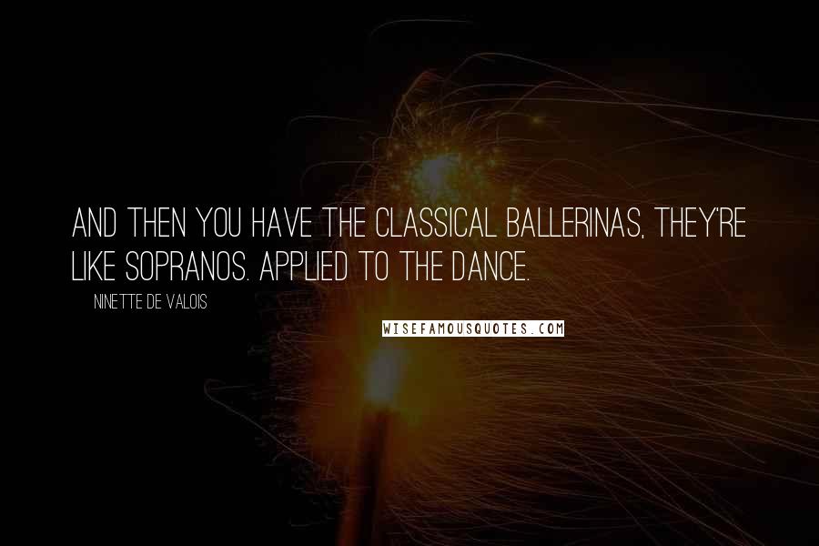 Ninette De Valois Quotes: And then you have the classical ballerinas, they're like sopranos. Applied to the dance.