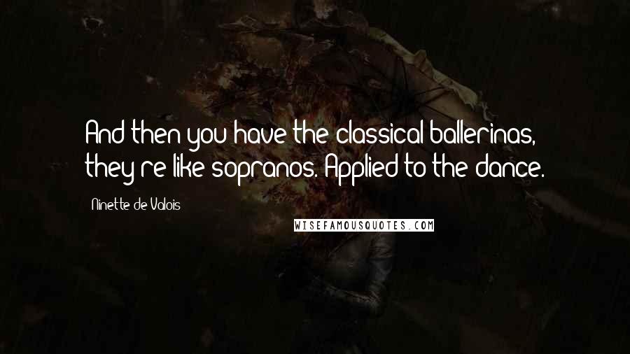 Ninette De Valois Quotes: And then you have the classical ballerinas, they're like sopranos. Applied to the dance.