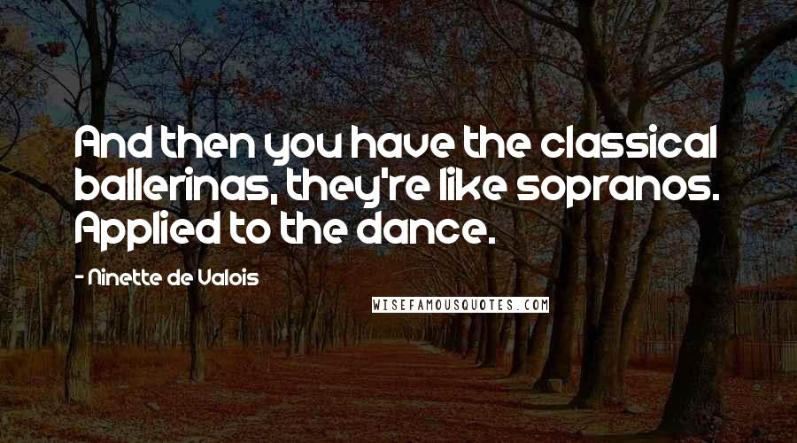 Ninette De Valois Quotes: And then you have the classical ballerinas, they're like sopranos. Applied to the dance.