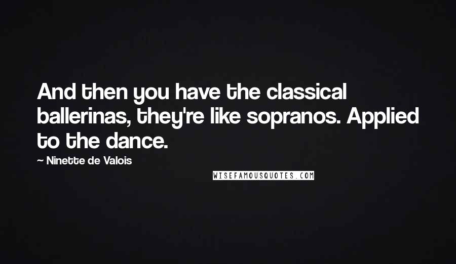 Ninette De Valois Quotes: And then you have the classical ballerinas, they're like sopranos. Applied to the dance.