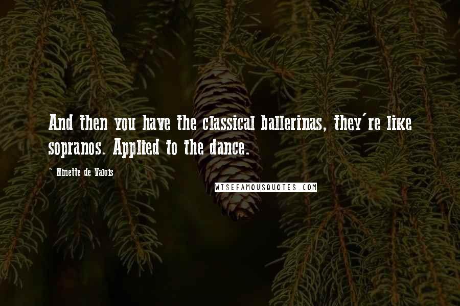 Ninette De Valois Quotes: And then you have the classical ballerinas, they're like sopranos. Applied to the dance.