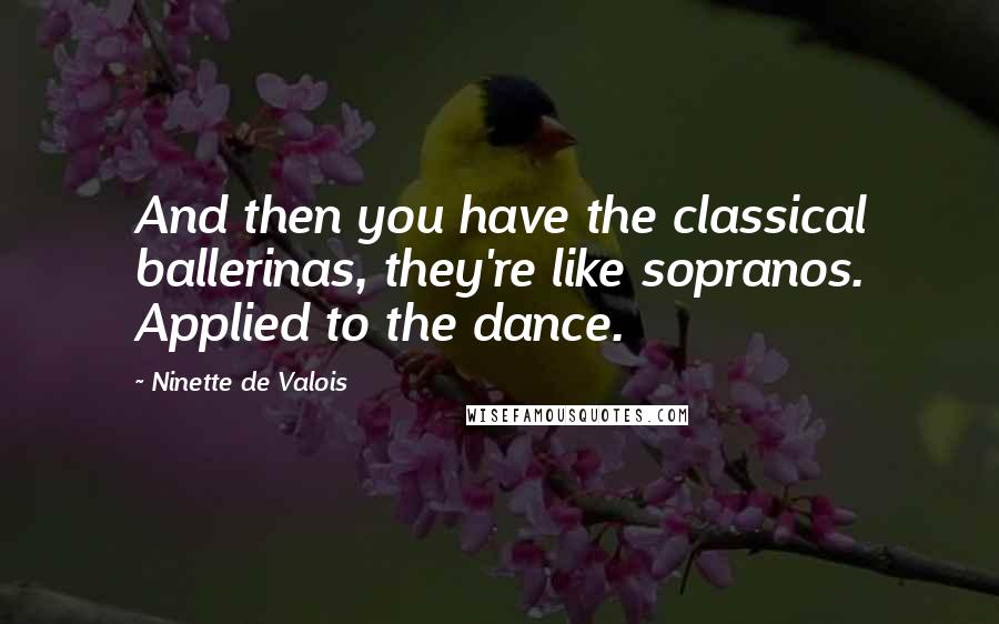 Ninette De Valois Quotes: And then you have the classical ballerinas, they're like sopranos. Applied to the dance.