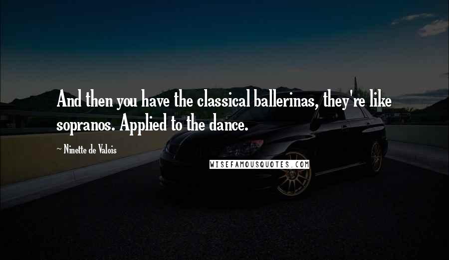 Ninette De Valois Quotes: And then you have the classical ballerinas, they're like sopranos. Applied to the dance.