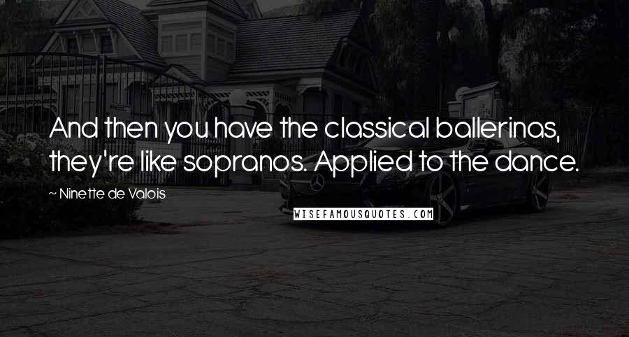 Ninette De Valois Quotes: And then you have the classical ballerinas, they're like sopranos. Applied to the dance.