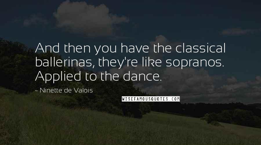 Ninette De Valois Quotes: And then you have the classical ballerinas, they're like sopranos. Applied to the dance.