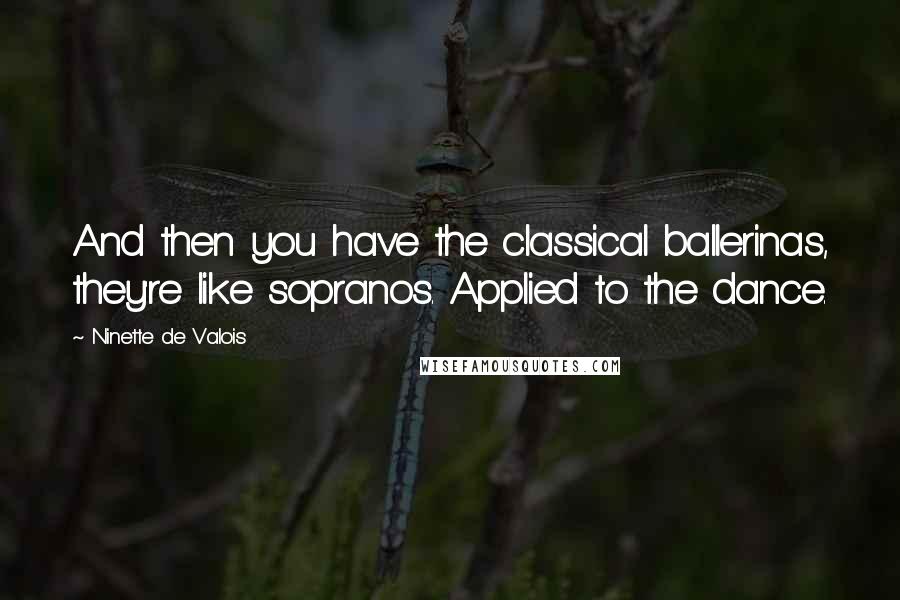 Ninette De Valois Quotes: And then you have the classical ballerinas, they're like sopranos. Applied to the dance.