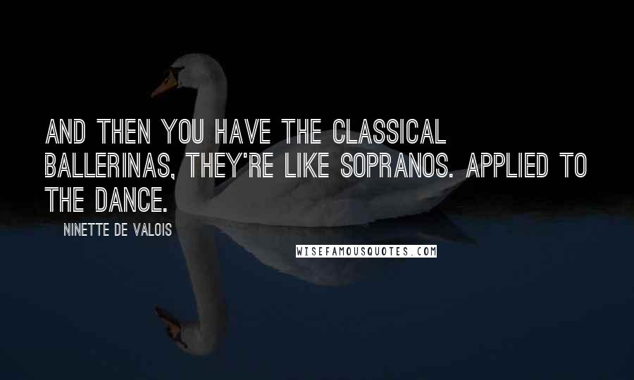 Ninette De Valois Quotes: And then you have the classical ballerinas, they're like sopranos. Applied to the dance.