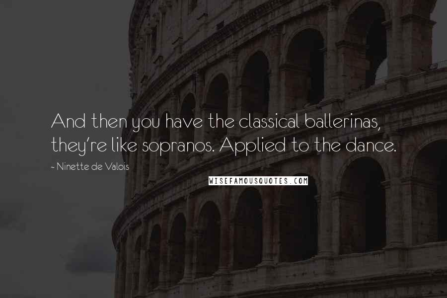 Ninette De Valois Quotes: And then you have the classical ballerinas, they're like sopranos. Applied to the dance.