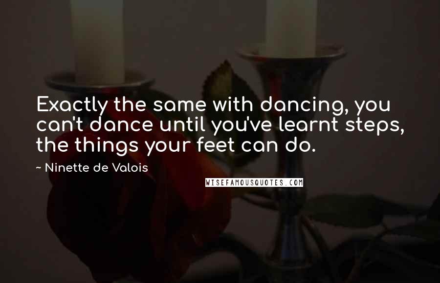 Ninette De Valois Quotes: Exactly the same with dancing, you can't dance until you've learnt steps, the things your feet can do.