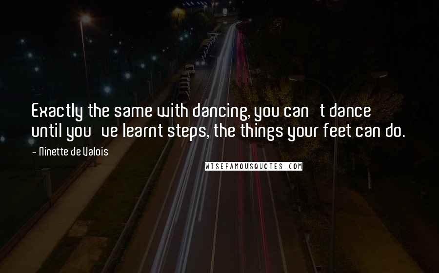 Ninette De Valois Quotes: Exactly the same with dancing, you can't dance until you've learnt steps, the things your feet can do.