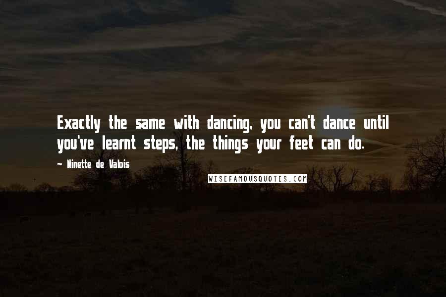 Ninette De Valois Quotes: Exactly the same with dancing, you can't dance until you've learnt steps, the things your feet can do.