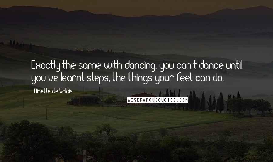 Ninette De Valois Quotes: Exactly the same with dancing, you can't dance until you've learnt steps, the things your feet can do.