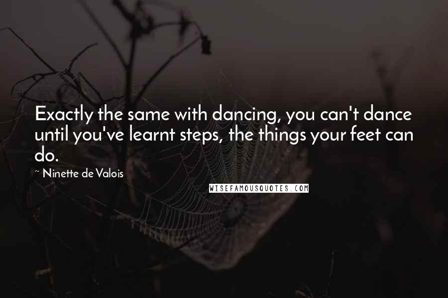 Ninette De Valois Quotes: Exactly the same with dancing, you can't dance until you've learnt steps, the things your feet can do.