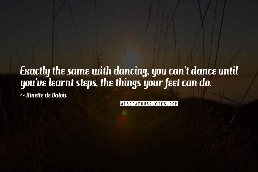 Ninette De Valois Quotes: Exactly the same with dancing, you can't dance until you've learnt steps, the things your feet can do.