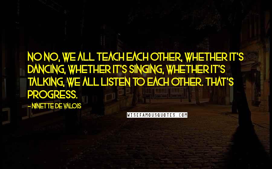 Ninette De Valois Quotes: No no, we ALL teach each other, whether it's dancing, whether it's singing, whether it's talking, we all listen to each other. That's progress.