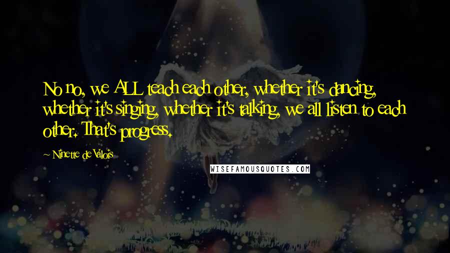 Ninette De Valois Quotes: No no, we ALL teach each other, whether it's dancing, whether it's singing, whether it's talking, we all listen to each other. That's progress.