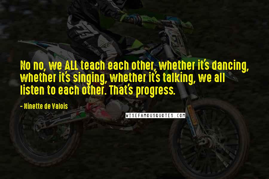 Ninette De Valois Quotes: No no, we ALL teach each other, whether it's dancing, whether it's singing, whether it's talking, we all listen to each other. That's progress.