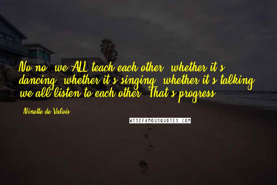 Ninette De Valois Quotes: No no, we ALL teach each other, whether it's dancing, whether it's singing, whether it's talking, we all listen to each other. That's progress.