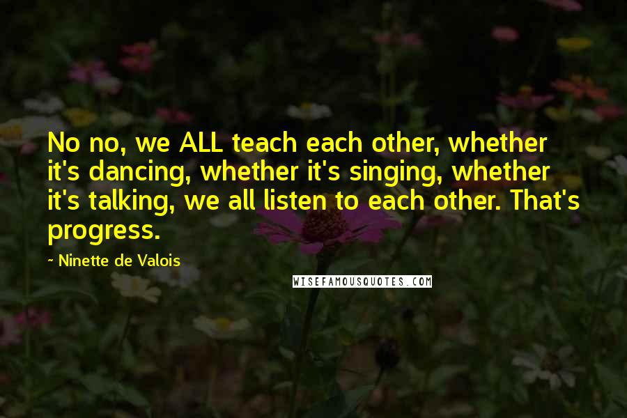Ninette De Valois Quotes: No no, we ALL teach each other, whether it's dancing, whether it's singing, whether it's talking, we all listen to each other. That's progress.