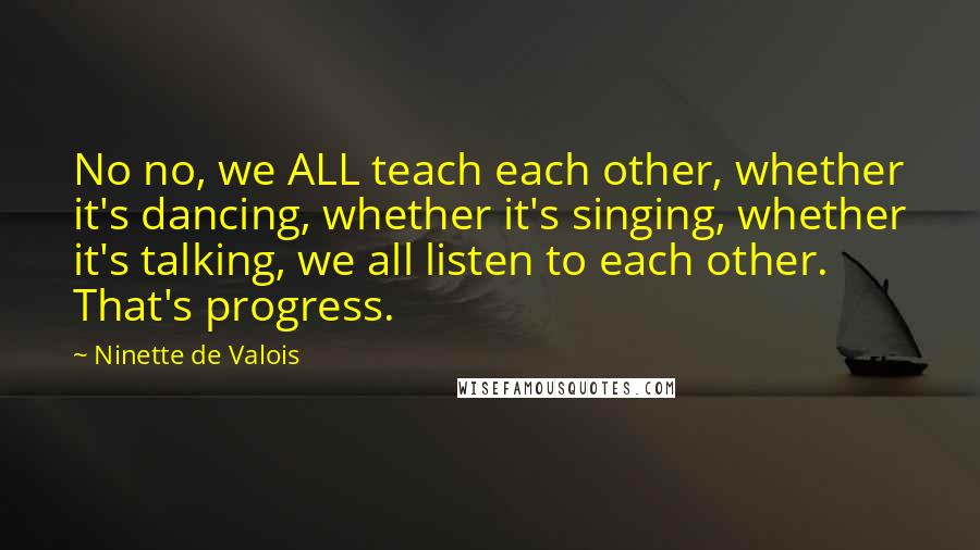 Ninette De Valois Quotes: No no, we ALL teach each other, whether it's dancing, whether it's singing, whether it's talking, we all listen to each other. That's progress.