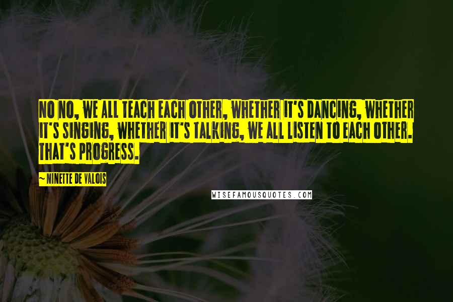 Ninette De Valois Quotes: No no, we ALL teach each other, whether it's dancing, whether it's singing, whether it's talking, we all listen to each other. That's progress.