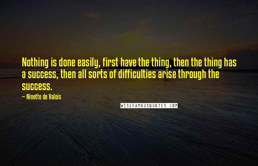 Ninette De Valois Quotes: Nothing is done easily, first have the thing, then the thing has a success, then all sorts of difficulties arise through the success.