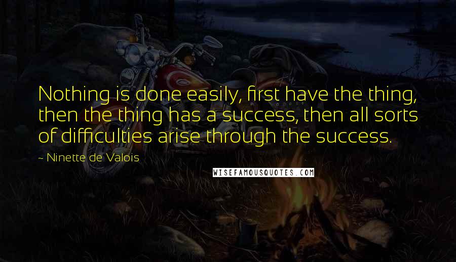 Ninette De Valois Quotes: Nothing is done easily, first have the thing, then the thing has a success, then all sorts of difficulties arise through the success.