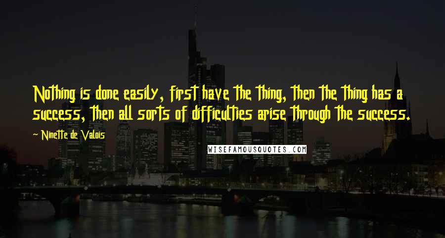 Ninette De Valois Quotes: Nothing is done easily, first have the thing, then the thing has a success, then all sorts of difficulties arise through the success.