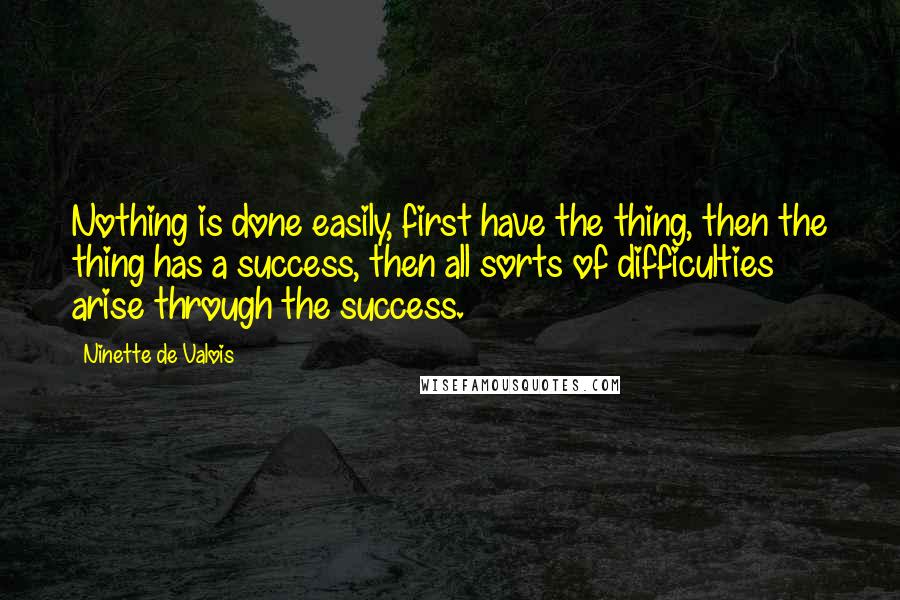 Ninette De Valois Quotes: Nothing is done easily, first have the thing, then the thing has a success, then all sorts of difficulties arise through the success.