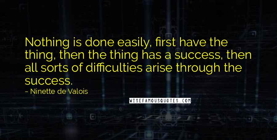 Ninette De Valois Quotes: Nothing is done easily, first have the thing, then the thing has a success, then all sorts of difficulties arise through the success.