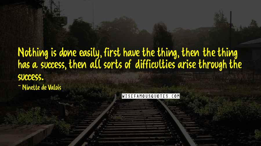 Ninette De Valois Quotes: Nothing is done easily, first have the thing, then the thing has a success, then all sorts of difficulties arise through the success.