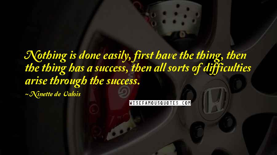Ninette De Valois Quotes: Nothing is done easily, first have the thing, then the thing has a success, then all sorts of difficulties arise through the success.
