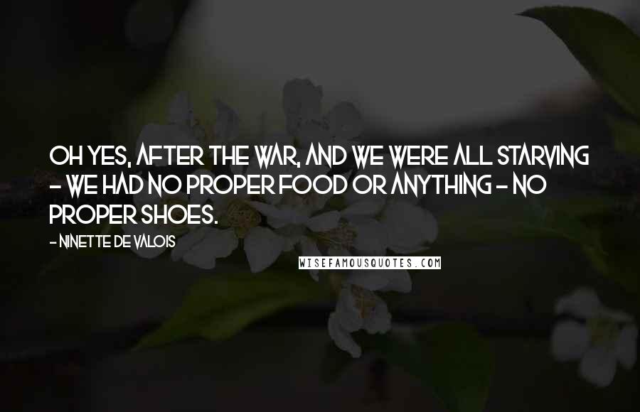 Ninette De Valois Quotes: Oh yes, after the war, and we were all starving - we had no proper food or anything - no proper shoes.