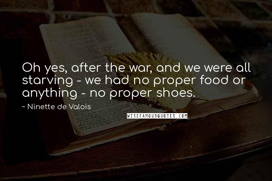 Ninette De Valois Quotes: Oh yes, after the war, and we were all starving - we had no proper food or anything - no proper shoes.