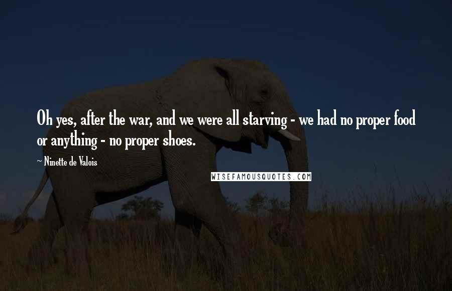 Ninette De Valois Quotes: Oh yes, after the war, and we were all starving - we had no proper food or anything - no proper shoes.